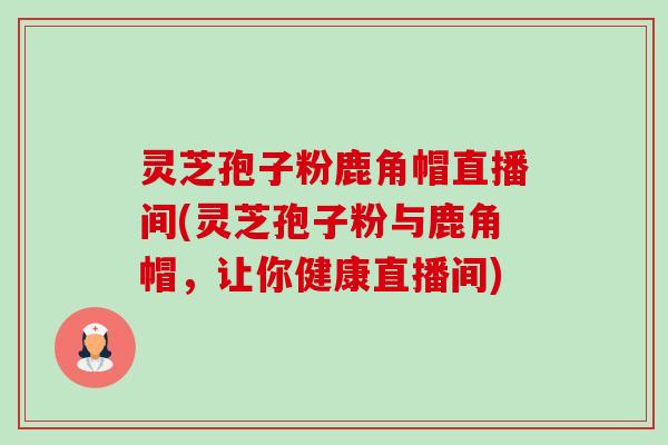 灵芝孢子粉鹿角帽直播间(灵芝孢子粉与鹿角帽,让你健康直播间)-第1张图片-卓越灵芝孢子粉 灵芝孢子粉鹿角帽直播间(灵芝孢子粉与鹿角帽,让你健康直播间)-第1张图片-卓越灵芝孢子粉