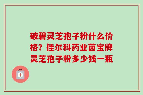 破碧灵芝孢子粉什么价格?佳尔科药业菌宝牌灵芝孢子粉多少钱一瓶-第1张图片-卓越灵芝孢子粉 破碧灵芝孢子粉什么价格?佳尔科药业菌宝牌灵芝孢子粉多少钱一瓶-第1张图片-卓越灵芝孢子粉