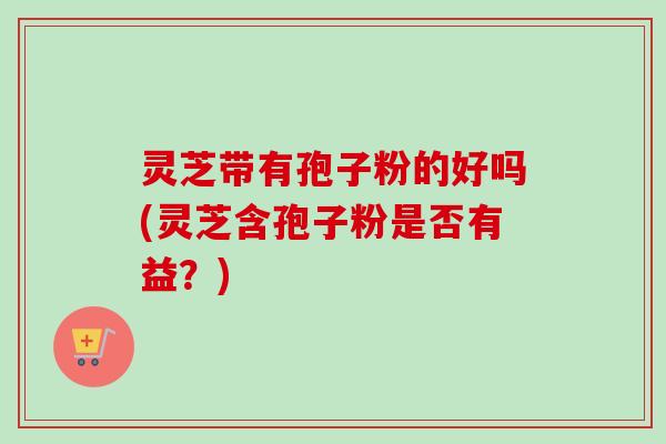 灵芝带有孢子粉的好吗(灵芝含孢子粉是否有益?)-第1张图片-卓越灵芝孢子粉 灵芝带有孢子粉的好吗(灵芝含孢子粉是否有益?)-第1张图片-卓越灵芝孢子粉