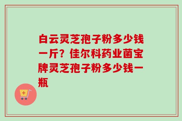 白云灵芝孢子粉多少钱一斤？佳尔科药业菌宝牌灵芝孢子粉多少钱一瓶-第1张图片-卓越灵芝孢子粉