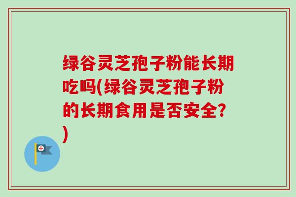 绿谷灵芝孢子粉能长期吃吗(绿谷灵芝孢子粉的长期食用是否安全？)-第1张图片-卓越灵芝孢子粉