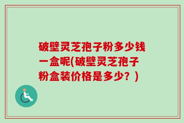 破壁灵芝孢子粉多少钱一盒呢(破壁灵芝孢子粉盒装价格是多少？)-第1张图片-卓越灵芝孢子粉