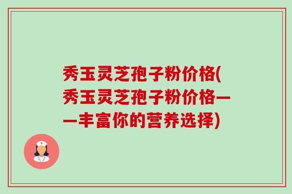 秀玉灵芝孢子粉价格(秀玉灵芝孢子粉价格——丰富你的营养选择)-第1张图片-卓越灵芝孢子粉