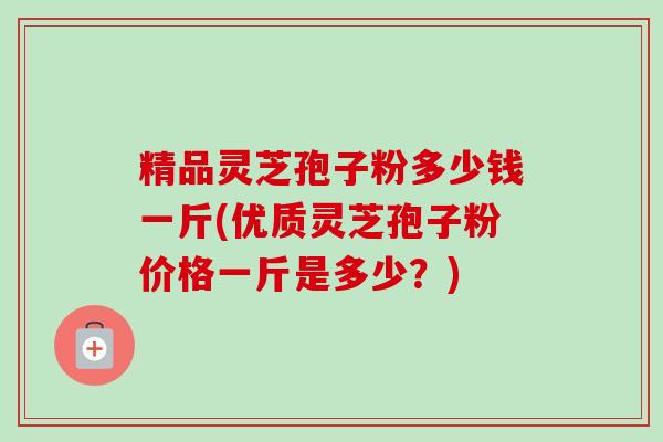 精品灵芝孢子粉多少钱一斤(优质灵芝孢子粉价格一斤是多少？)-第1张图片-卓越灵芝孢子粉