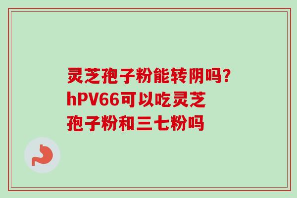 灵芝孢子粉能转阴吗?hPV66可以吃灵芝孢子粉和三七粉吗-第1张图片-卓越灵芝孢子粉 灵芝孢子粉能转阴吗?hPV66可以吃灵芝孢子粉和三七粉吗-第1张图片-卓越灵芝孢子粉