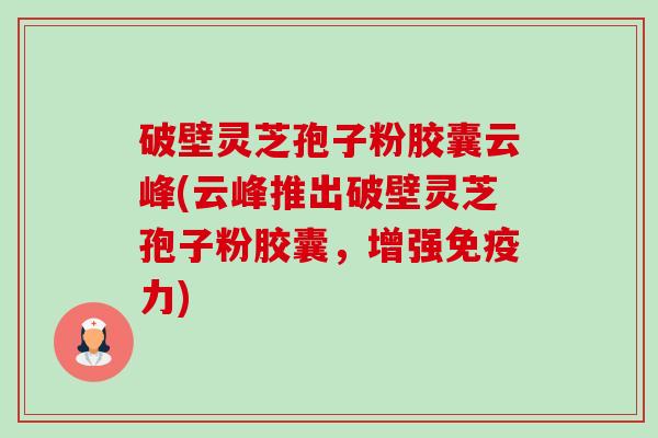 破壁灵芝孢子粉胶囊云峰(云峰推出破壁灵芝孢子粉胶囊，增强免疫力)-第1张图片-卓越灵芝孢子粉