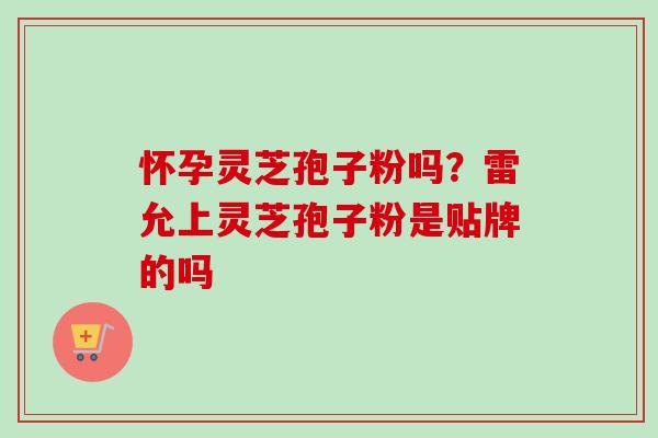 怀孕灵芝孢子粉吗？雷允上灵芝孢子粉是贴牌的吗-第1张图片-卓越灵芝孢子粉