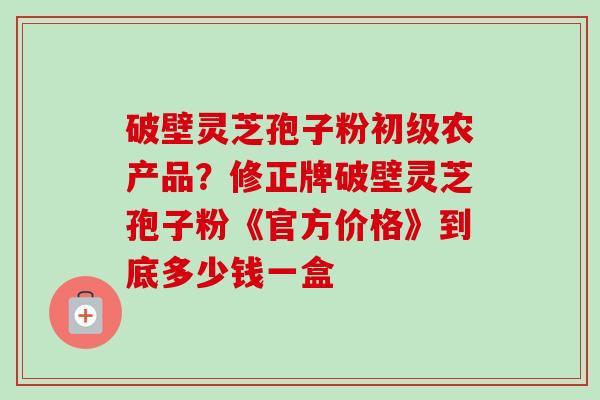 破壁灵芝孢子粉初级农产品？修正牌破壁灵芝孢子粉《官方价格》到底多少钱一盒-第1张图片-卓越灵芝孢子粉