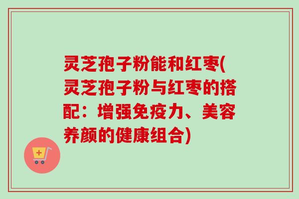 灵芝孢子粉能和红枣(灵芝孢子粉与红枣的搭配：增强免疫力、美容养颜的健康组合)-第1张图片-卓越灵芝孢子粉