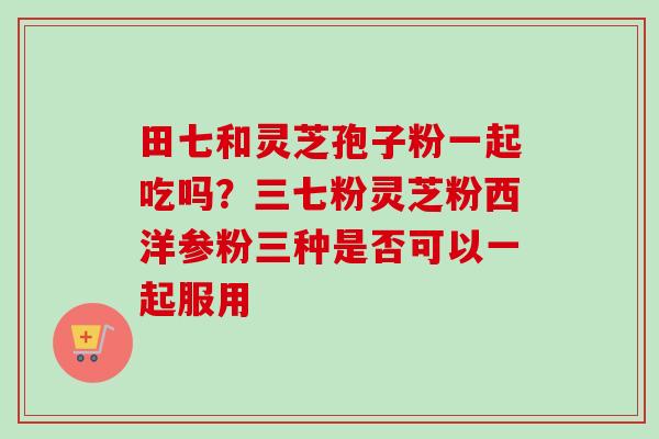 田七和灵芝孢子粉一起吃吗?三七粉灵芝粉西洋参粉三种是否可以一起服用-第1张图片-卓越灵芝孢子粉 田七和灵芝孢子粉一起吃吗?三七粉灵芝粉西洋参粉三种是否可以一起服用-第1张图片-卓越灵芝孢子粉