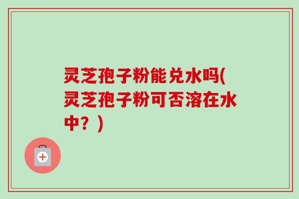 灵芝孢子粉能兑水吗(灵芝孢子粉可否溶在水中?)-第1张图片-卓越灵芝孢子粉 灵芝孢子粉能兑水吗(灵芝孢子粉可否溶在水中?)-第1张图片-卓越灵芝孢子粉