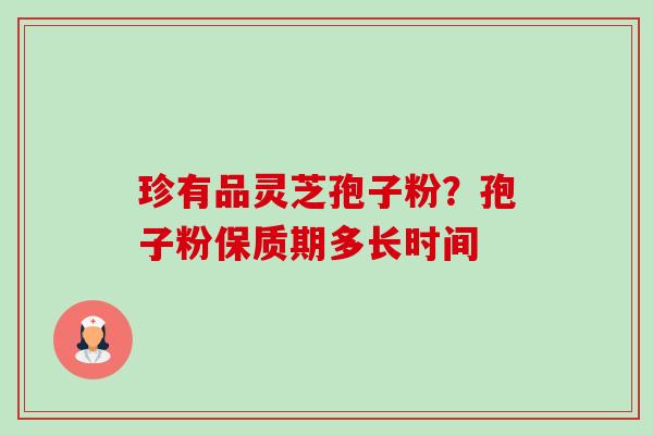 珍有品灵芝孢子粉?孢子粉保质期多长时间-第1张图片-卓越灵芝孢子粉 珍有品灵芝孢子粉?孢子粉保质期多长时间-第1张图片-卓越灵芝孢子粉
