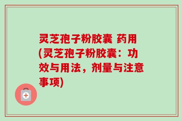 灵芝孢子粉胶囊 药用(灵芝孢子粉胶囊：功效与用法，剂量与注意事项)-第1张图片-卓越灵芝孢子粉