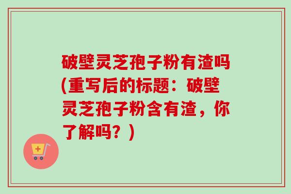 破壁灵芝孢子粉有渣吗(重写后的标题:破壁灵芝孢子粉含有渣,你了解吗?)-第1张图片-卓越灵芝孢子粉 破壁灵芝孢子粉有渣吗(重写后的标题:破壁灵芝孢子粉含有渣,你了解吗?)-第1张图片-卓越灵芝孢子粉
