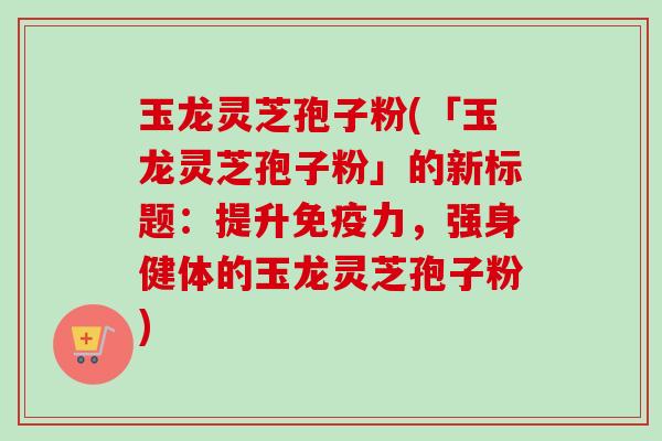 玉龙灵芝孢子粉(「玉龙灵芝孢子粉」的新标题：提升免疫力，强身健体的玉龙灵芝孢子粉)-第1张图片-卓越灵芝孢子粉