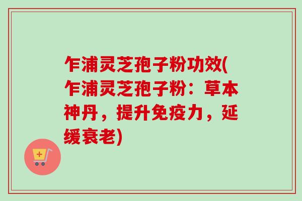 乍浦灵芝孢子粉功效(乍浦灵芝孢子粉：草本神丹，提升免疫力，延缓衰老)-第1张图片-卓越灵芝孢子粉
