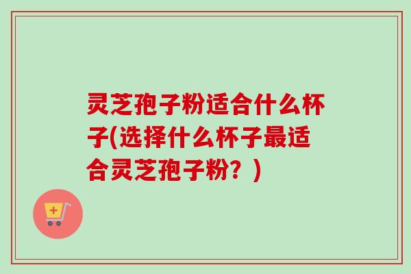 灵芝孢子粉适合什么杯子(选择什么杯子最适合灵芝孢子粉？)-第1张图片-卓越灵芝孢子粉