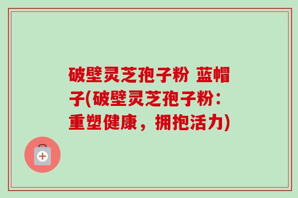 破壁灵芝孢子粉 蓝帽子(破壁灵芝孢子粉:重塑健康,拥抱活力)-第1张图片-卓越灵芝孢子粉 破壁灵芝孢子粉 蓝帽子(破壁灵芝孢子粉:重塑健康,拥抱活力)-第1张图片-卓越灵芝孢子粉
