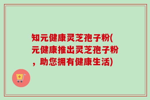 知元健康灵芝孢子粉(元健康推出灵芝孢子粉，助您拥有健康生活)-第1张图片-卓越灵芝孢子粉