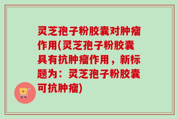 灵芝孢子粉胶囊对肿瘤作用(灵芝孢子粉胶囊具有抗肿瘤作用，新标题为：灵芝孢子粉胶囊可抗肿瘤)-第1张图片-卓越灵芝孢子粉