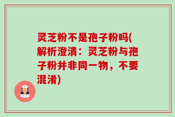灵芝粉不是孢子粉吗(解析澄清:灵芝粉与孢子粉并非同一物,不要混淆)-第1张图片-卓越灵芝孢子粉 灵芝粉不是孢子粉吗(解析澄清:灵芝粉与孢子粉并非同一物,不要混淆)-第1张图片-卓越灵芝孢子粉