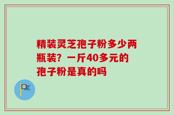 精装灵芝孢子粉多少两瓶装?一斤40多元的孢子粉是真的吗-第1张图片-卓越灵芝孢子粉 精装灵芝孢子粉多少两瓶装?一斤40多元的孢子粉是真的吗-第1张图片-卓越灵芝孢子粉