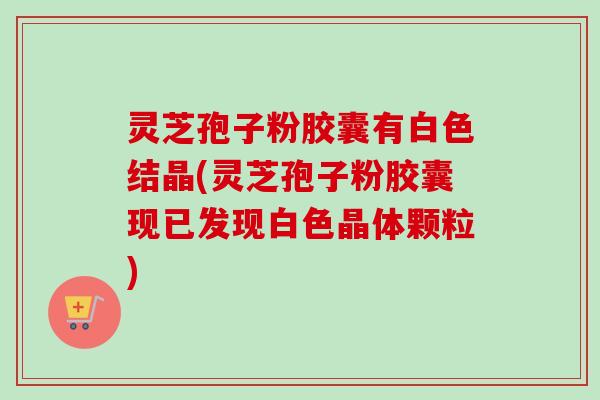 灵芝孢子粉胶囊有白色结晶(灵芝孢子粉胶囊现已发现白色晶体颗粒)-第1张图片-卓越灵芝孢子粉