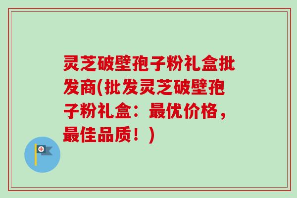 灵芝破壁孢子粉礼盒批发商(批发灵芝破壁孢子粉礼盒:最优价格,最佳品质!)-第1张图片-卓越灵芝孢子粉 灵芝破壁孢子粉礼盒批发商(批发灵芝破壁孢子粉礼盒:最优价格,最佳品质!)-第1张图片-卓越灵芝孢子粉
