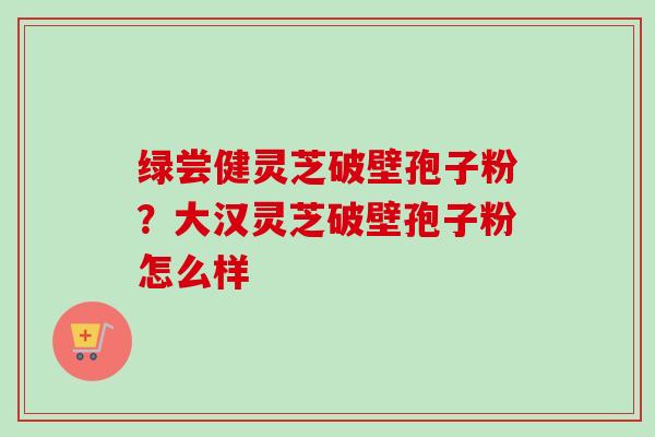 绿尝健灵芝破壁孢子粉?大汉灵芝破壁孢子粉怎么样-第1张图片-卓越灵芝孢子粉 绿尝健灵芝破壁孢子粉?大汉灵芝破壁孢子粉怎么样-第1张图片-卓越灵芝孢子粉