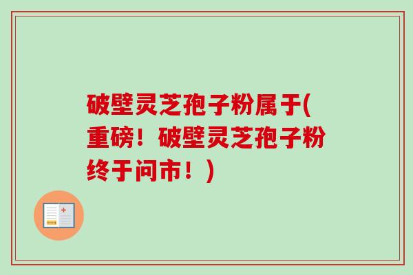 破壁灵芝孢子粉属于(重磅!破壁灵芝孢子粉终于问市!)-第1张图片-卓越灵芝孢子粉 破壁灵芝孢子粉属于(重磅!破壁灵芝孢子粉终于问市!)-第1张图片-卓越灵芝孢子粉