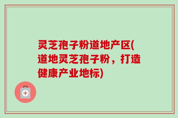 灵芝孢子粉道地产区(道地灵芝孢子粉,打造健康产业地标)-第1张图片-卓越灵芝孢子粉 灵芝孢子粉道地产区(道地灵芝孢子粉,打造健康产业地标)-第1张图片-卓越灵芝孢子粉