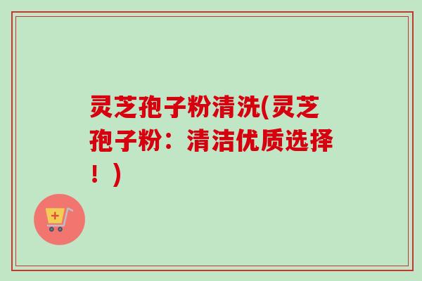 灵芝孢子粉清洗(灵芝孢子粉：清洁优质选择！)-第1张图片-卓越灵芝孢子粉