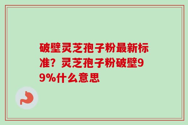 破壁灵芝孢子粉最新标准？灵芝孢子粉破壁99%什么意思-第1张图片-卓越灵芝孢子粉