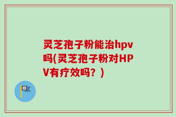 灵芝孢子粉能治hpv吗(灵芝孢子粉对HPV有疗效吗?)-第1张图片-卓越灵芝孢子粉 灵芝孢子粉能治hpv吗(灵芝孢子粉对HPV有疗效吗?)-第1张图片-卓越灵芝孢子粉