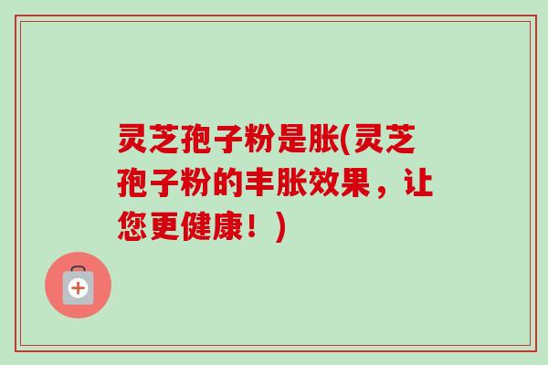灵芝孢子粉是胀(灵芝孢子粉的丰胀效果,让您更健康!)-第1张图片-卓越灵芝孢子粉 灵芝孢子粉是胀(灵芝孢子粉的丰胀效果,让您更健康!)-第1张图片-卓越灵芝孢子粉