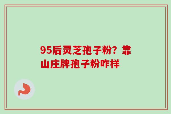 95后灵芝孢子粉?靠山庄牌孢子粉咋样-第1张图片-卓越灵芝孢子粉 95后灵芝孢子粉?靠山庄牌孢子粉咋样-第1张图片-卓越灵芝孢子粉