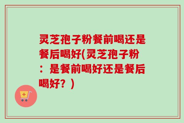 灵芝孢子粉餐前喝还是餐后喝好(灵芝孢子粉:是餐前喝好还是餐后喝好?)-第1张图片-卓越灵芝孢子粉 灵芝孢子粉餐前喝还是餐后喝好(灵芝孢子粉:是餐前喝好还是餐后喝好?)-第1张图片-卓越灵芝孢子粉