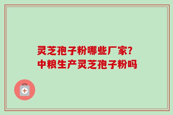灵芝孢子粉哪些厂家？中粮生产灵芝孢子粉吗-第1张图片-卓越灵芝孢子粉