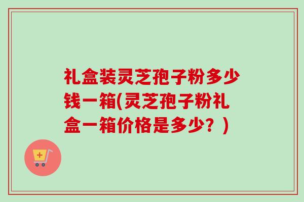 礼盒装灵芝孢子粉多少钱一箱(灵芝孢子粉礼盒一箱价格是多少?)-第1张图片-卓越灵芝孢子粉 礼盒装灵芝孢子粉多少钱一箱(灵芝孢子粉礼盒一箱价格是多少?)-第1张图片-卓越灵芝孢子粉