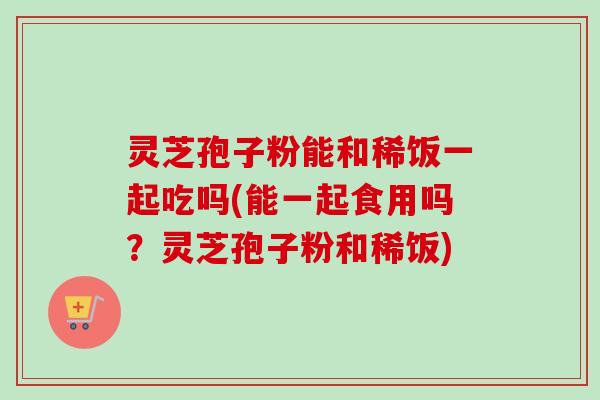 灵芝孢子粉能和稀饭一起吃吗(能一起食用吗？灵芝孢子粉和稀饭)-第1张图片-卓越灵芝孢子粉