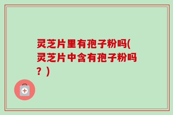 灵芝片里有孢子粉吗(灵芝片中含有孢子粉吗?)-第1张图片-卓越灵芝孢子粉 灵芝片里有孢子粉吗(灵芝片中含有孢子粉吗?)-第1张图片-卓越灵芝孢子粉