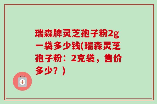 瑞森牌灵芝孢子粉2g一袋多少钱(瑞森灵芝孢子粉:2克袋,售价多少?)-第1张图片-卓越灵芝孢子粉 瑞森牌灵芝孢子粉2g一袋多少钱(瑞森灵芝孢子粉:2克袋,售价多少?)-第1张图片-卓越灵芝孢子粉