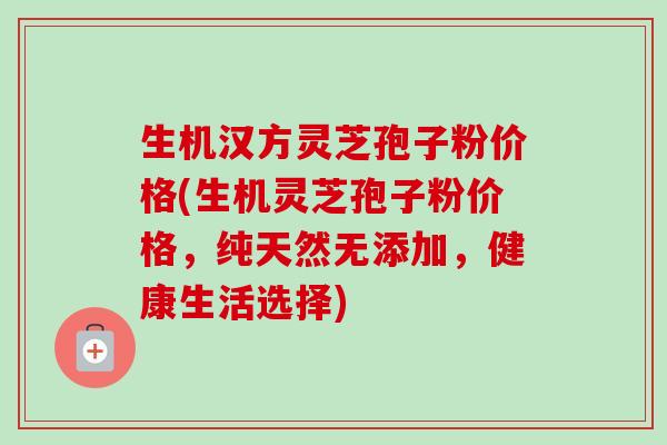 生机汉方灵芝孢子粉价格(生机灵芝孢子粉价格,纯天然无添加,健康生活选择)-第1张图片-卓越灵芝孢子粉 生机汉方灵芝孢子粉价格(生机灵芝孢子粉价格,纯天然无添加,健康生活选择)-第1张图片-卓越灵芝孢子粉