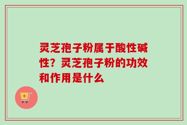 灵芝孢子粉属于酸性碱性?灵芝孢子粉的功效和作用是什么-第1张图片-卓越灵芝孢子粉 灵芝孢子粉属于酸性碱性?灵芝孢子粉的功效和作用是什么-第1张图片-卓越灵芝孢子粉