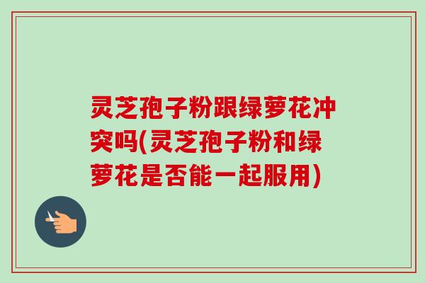 灵芝孢子粉跟绿萝花冲突吗(灵芝孢子粉和绿萝花是否能一起服用)-第1张图片-卓越灵芝孢子粉 灵芝孢子粉跟绿萝花冲突吗(灵芝孢子粉和绿萝花是否能一起服用)-第1张图片-卓越灵芝孢子粉