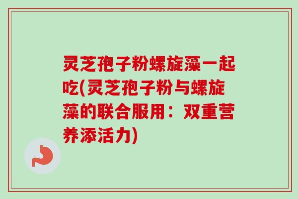 灵芝孢子粉螺旋藻一起吃(灵芝孢子粉与螺旋藻的联合服用：双重营养添活力)-第1张图片-卓越灵芝孢子粉
