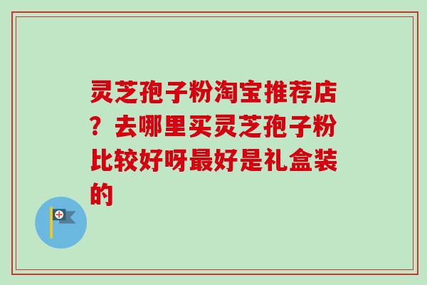 灵芝孢子粉淘宝推荐店?去哪里买灵芝孢子粉比较好呀最好是礼盒装的-第1张图片-卓越灵芝孢子粉 灵芝孢子粉淘宝推荐店?去哪里买灵芝孢子粉比较好呀最好是礼盒装的-第1张图片-卓越灵芝孢子粉
