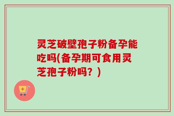 灵芝破壁孢子粉备孕能吃吗(备孕期可食用灵芝孢子粉吗？)-第1张图片-卓越灵芝孢子粉
