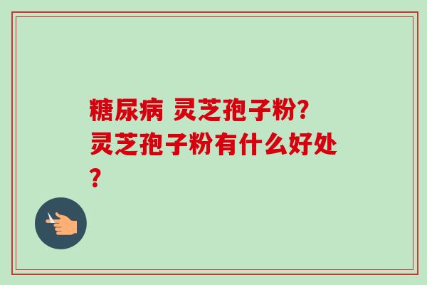糖尿病 灵芝孢子粉？灵芝孢子粉有什么好处？-第1张图片-卓越灵芝孢子粉