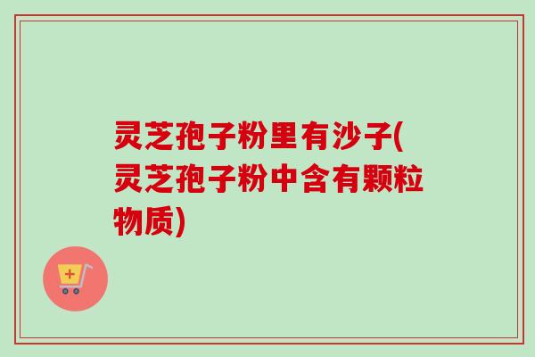 灵芝孢子粉里有沙子(灵芝孢子粉中含有颗粒物质)-第1张图片-卓越灵芝孢子粉 灵芝孢子粉里有沙子(灵芝孢子粉中含有颗粒物质)-第1张图片-卓越灵芝孢子粉
